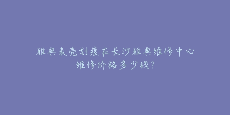 雅典表壳划痕在长沙雅典维修中心维修价格多少钱?-名表号 雅典表壳划痕在长沙雅典维修中心维修价格多少钱?