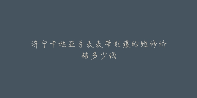 济宁卡地亚手表表带划痕的维修价格多少钱-名表号 济宁卡地亚手表表带划痕的维修价格多少钱