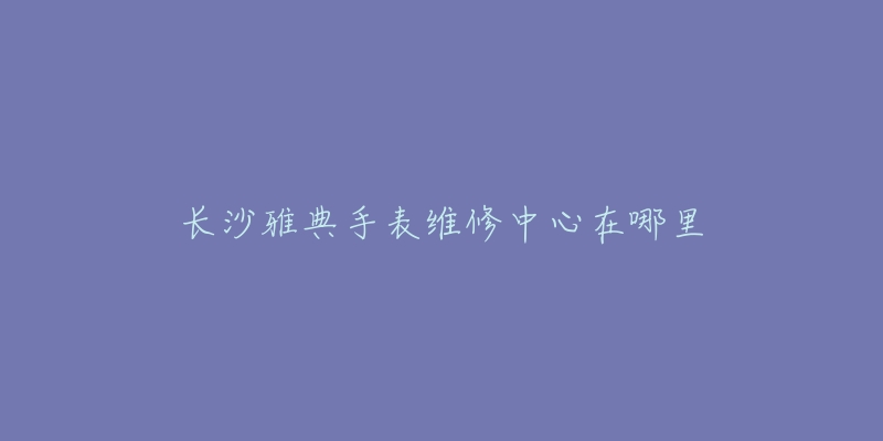 长沙雅典手表维修中心在哪里-名表号 长沙雅典手表维修中心在哪里