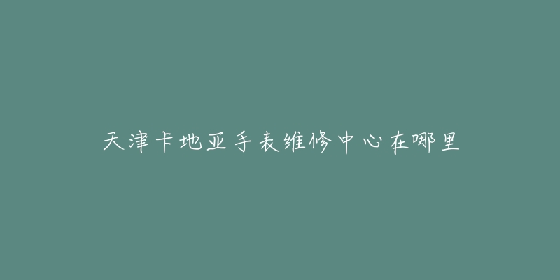 天津卡地亚手表维修中心在哪里-名表号 天津卡地亚手表维修中心在哪里