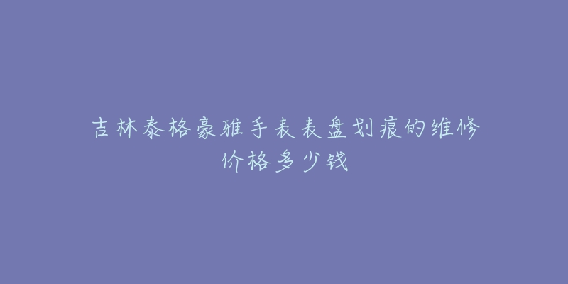 吉林泰格豪雅手表表盘划痕的维修价格多少钱-名表号 吉林泰格豪雅手表表盘划痕的维修价格多少钱