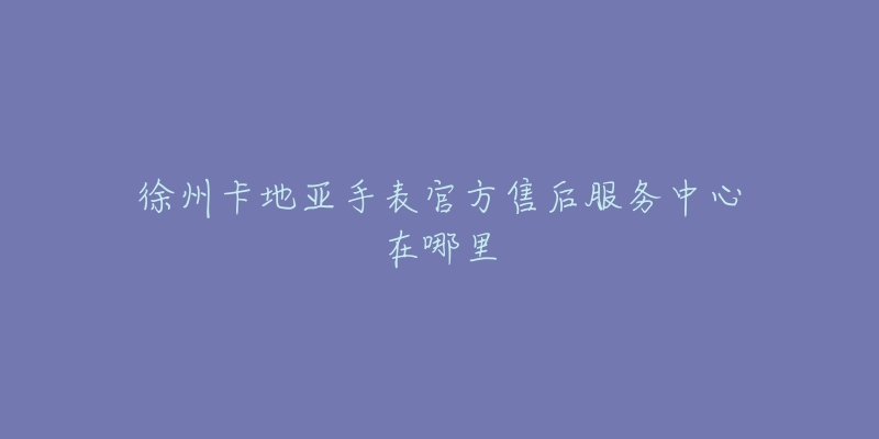 徐州卡地亚手表官方售后服务中心在哪里-名表号 徐州卡地亚手表官方售后服务中心在哪里