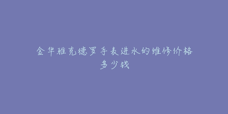 金华雅克德罗手表进水的维修价格多少钱-名表号 金华雅克德罗手表进水的维修价格多少钱