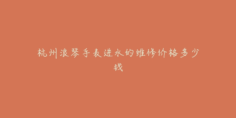 杭州浪琴手表进水的维修价格多少钱-名表号 杭州浪琴手表进水的维修价格多少钱