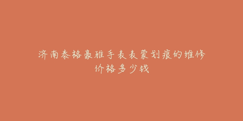 济南泰格豪雅手表表蒙划痕的维修价格多少钱-名表号 济南泰格豪雅手表表蒙划痕的维修价格多少钱