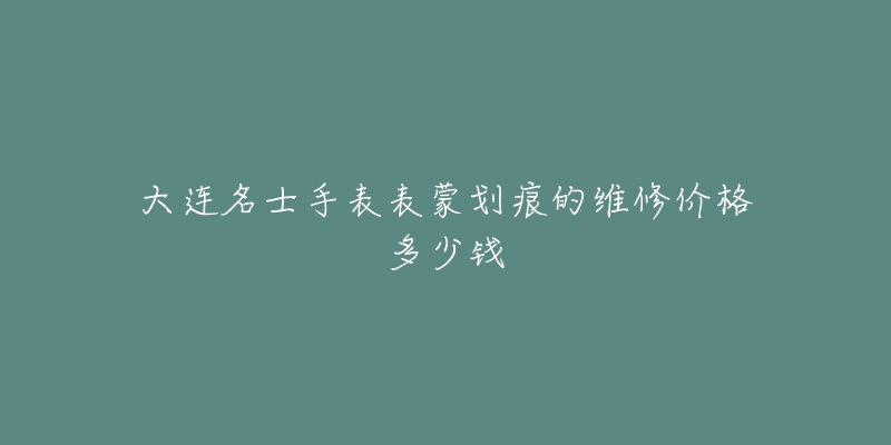 大连名士手表表蒙划痕的维修价格多少钱-名表号 大连名士手表表蒙划痕的维修价格多少钱