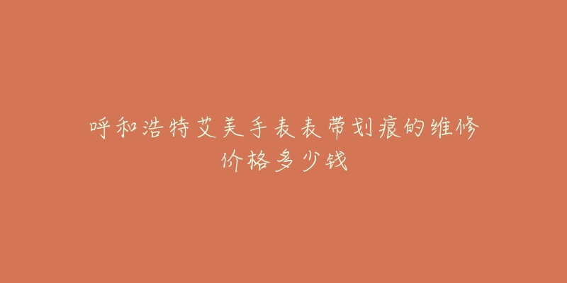 呼和浩特艾美手表表带划痕的维修价格多少钱-名表号 呼和浩特艾美手表表带划痕的维修价格多少钱