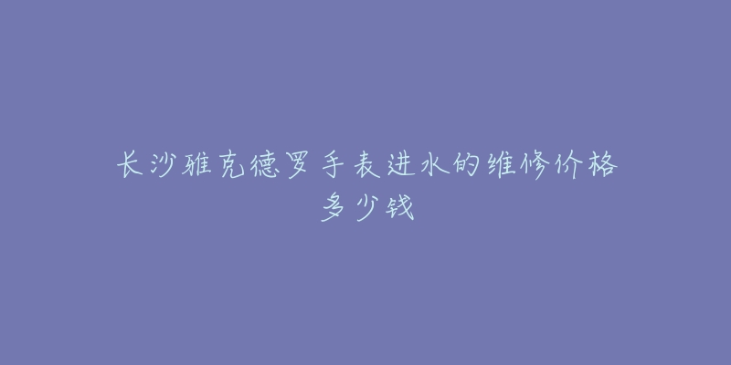 长沙雅克德罗手表进水的维修价格多少钱-名表号 长沙雅克德罗手表进水的维修价格多少钱