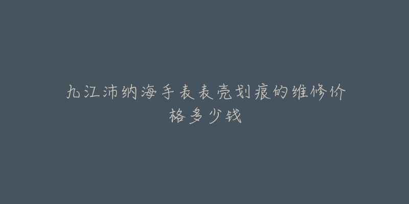 九江沛纳海手表表壳划痕的维修价格多少钱-名表号 九江沛纳海手表表壳划痕的维修价格多少钱