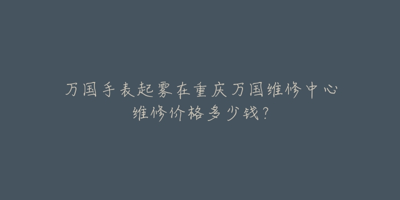 万国手表起雾在重庆万国维修中心维修价格多少钱?-名表号 万国手表起雾在重庆万国维修中心维修价格多少钱?