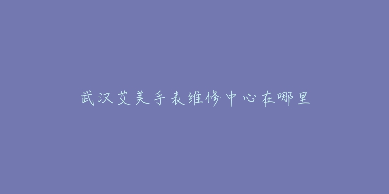 武汉艾美手表维修中心在哪里-名表号 武汉艾美手表维修中心在哪里