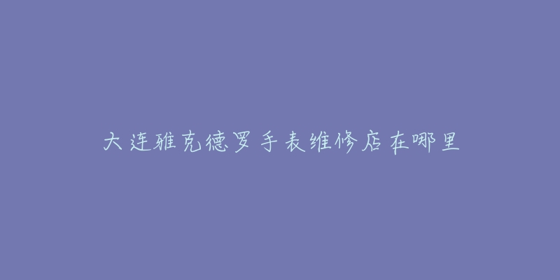 大连雅克德罗手表维修店在哪里-名表号 大连雅克德罗手表维修店在哪里