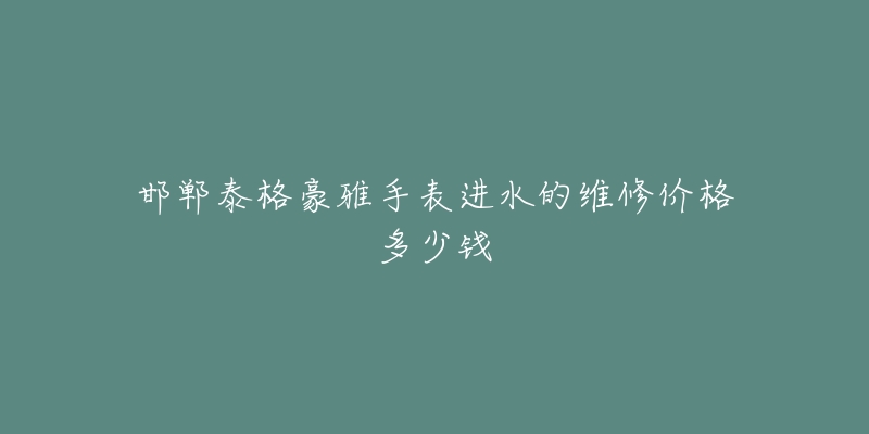 邯郸泰格豪雅手表进水的维修价格多少钱-名表号 邯郸泰格豪雅手表进水的维修价格多少钱