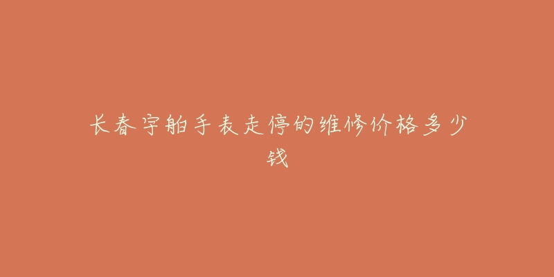 长春宇舶手表走停的维修价格多少钱-名表号 长春宇舶手表走停的维修价格多少钱