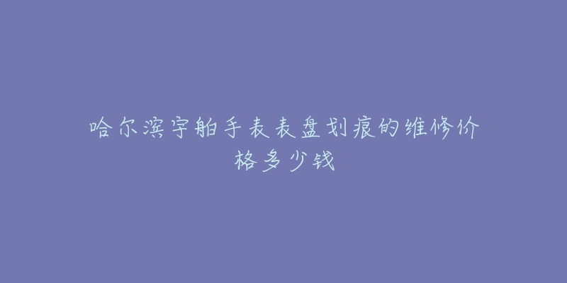 哈尔滨宇舶手表表盘划痕的维修价格多少钱-名表号 哈尔滨宇舶手表表盘划痕的维修价格多少钱