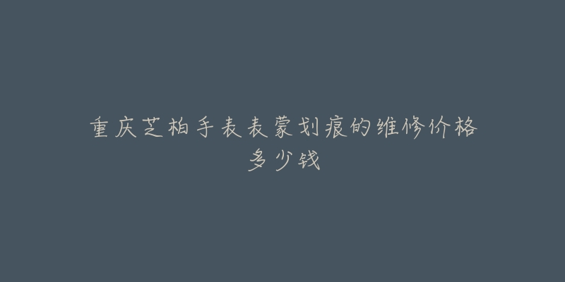 重庆芝柏手表表蒙划痕的维修价格多少钱-名表号 重庆芝柏手表表蒙划痕的维修价格多少钱