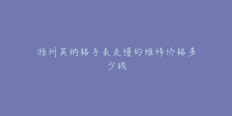 滁州英纳格手表走慢的维修价格多少钱-名表号 滁州英纳格手表走慢的维修价格多少钱