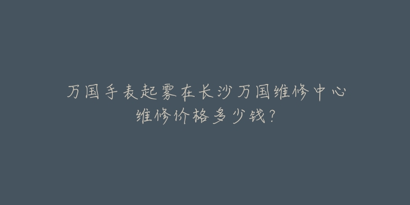 万国手表起雾在长沙万国维修中心维修价格多少钱?-名表号 万国手表起雾在长沙万国维修中心维修价格多少钱?