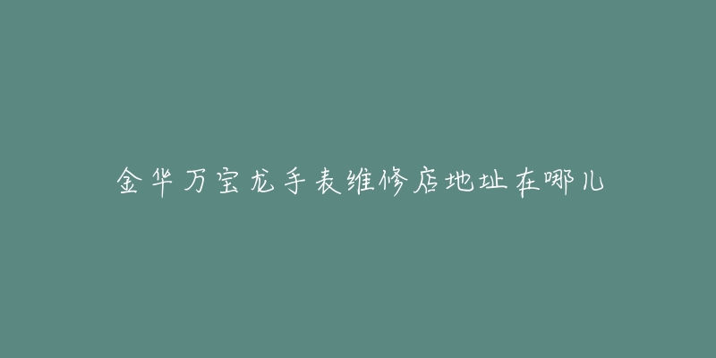 金华万宝龙手表维修店地址在哪儿-名表号 金华万宝龙手表维修店地址在哪儿