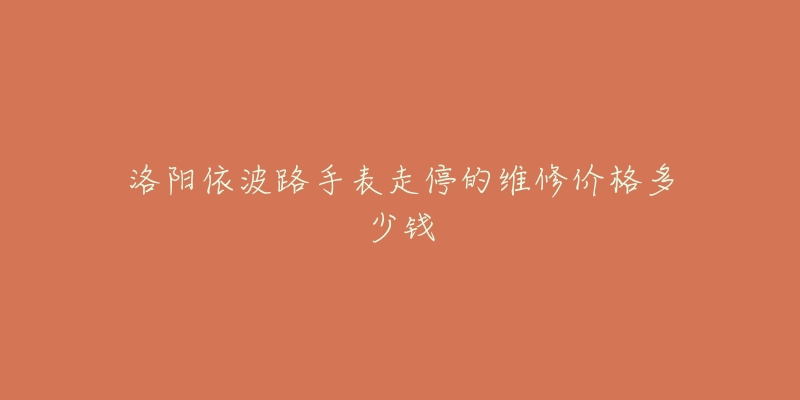 洛阳依波路手表走停的维修价格多少钱-名表号 洛阳依波路手表走停的维修价格多少钱