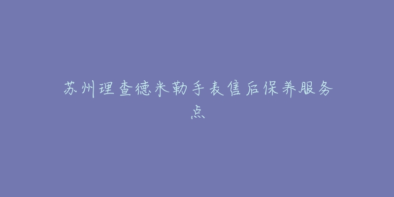 苏州理查德米勒手表售后保养服务点-名表号 苏州理查德米勒手表售后保养服务点