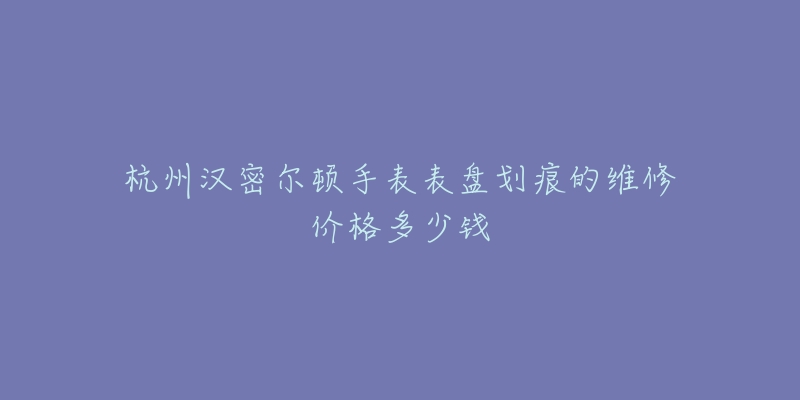 杭州汉密尔顿手表表盘划痕的维修价格多少钱-名表号 杭州汉密尔顿手表表盘划痕的维修价格多少钱