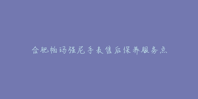 合肥帕玛强尼手表售后保养服务点-名表号 合肥帕玛强尼手表售后保养服务点