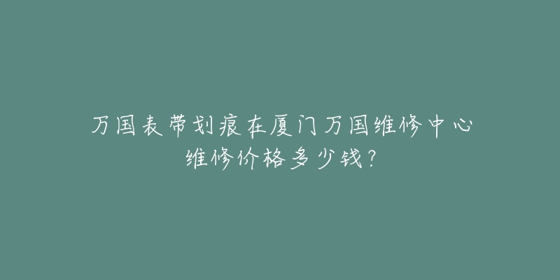 万国表带划痕在厦门万国维修中心维修价格多少钱?-名表号 万国表带划痕在厦门万国维修中心维修价格多少钱?
