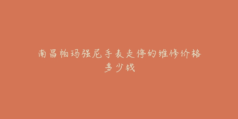 南昌帕玛强尼手表走停的维修价格多少钱-名表号 南昌帕玛强尼手表走停的维修价格多少钱
