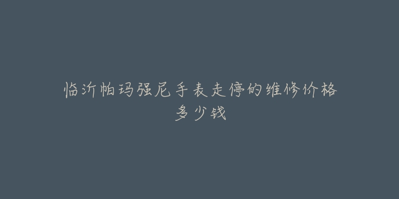 临沂帕玛强尼手表走停的维修价格多少钱-名表号 临沂帕玛强尼手表走停的维修价格多少钱