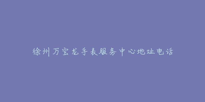 徐州万宝龙手表服务中心地址电话-名表号 徐州万宝龙手表服务中心地址电话