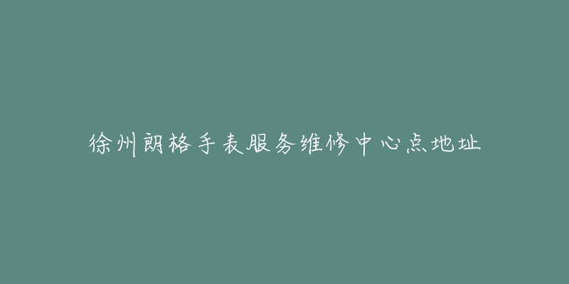 徐州朗格手表服务维修中心点地址-名表号 徐州朗格手表服务维修中心点地址