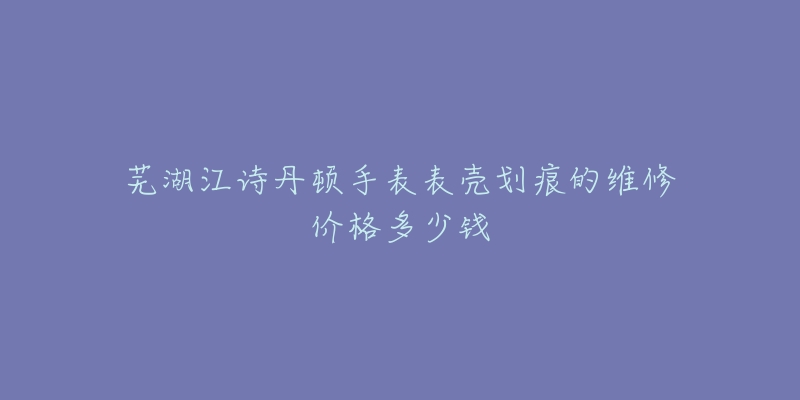芜湖江诗丹顿手表表壳划痕的维修价格多少钱-名表号 芜湖江诗丹顿手表表壳划痕的维修价格多少钱