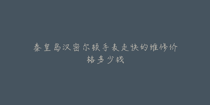 秦皇岛汉密尔顿手表走快的维修价格多少钱-名表号 秦皇岛汉密尔顿手表走快的维修价格多少钱