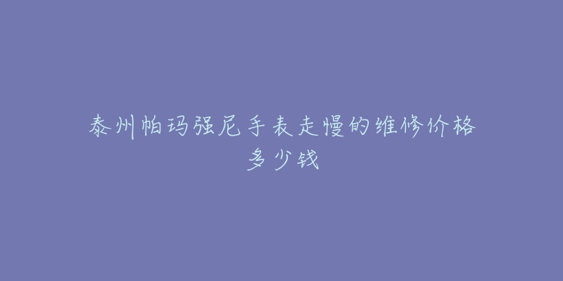 泰州帕玛强尼手表走慢的维修价格多少钱-名表号 泰州帕玛强尼手表走慢的维修价格多少钱