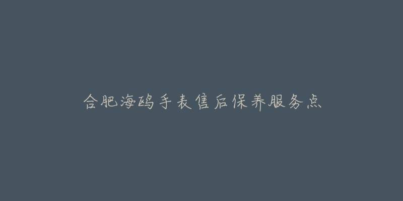 合肥海鸥手表售后保养服务点