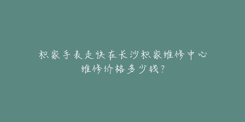 积家手表走快在长沙积家维修中心维修价格多少钱?-名表号 积家手表走快在长沙积家维修中心维修价格多少钱?
