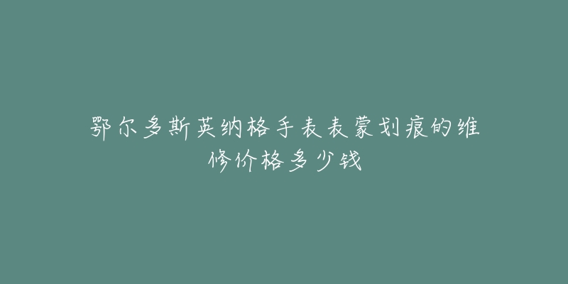 鄂尔多斯英纳格手表表蒙划痕的维修价格多少钱-名表号 鄂尔多斯英纳格手表表蒙划痕的维修价格多少钱