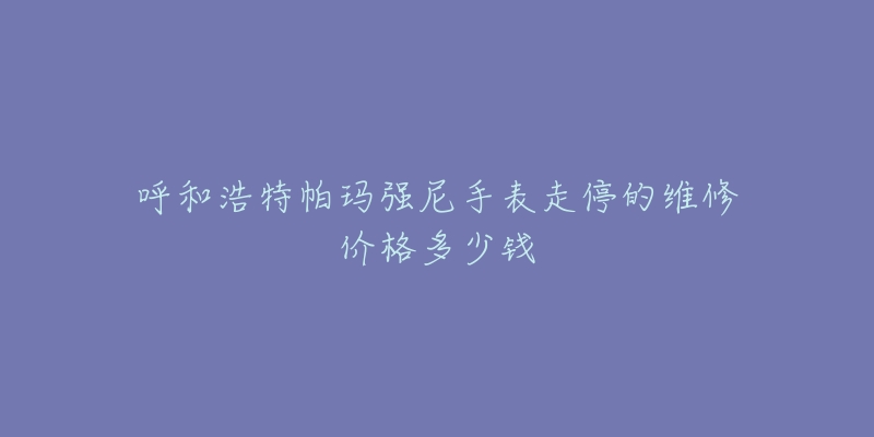 呼和浩特帕玛强尼手表走停的维修价格多少钱-名表号 呼和浩特帕玛强尼手表走停的维修价格多少钱