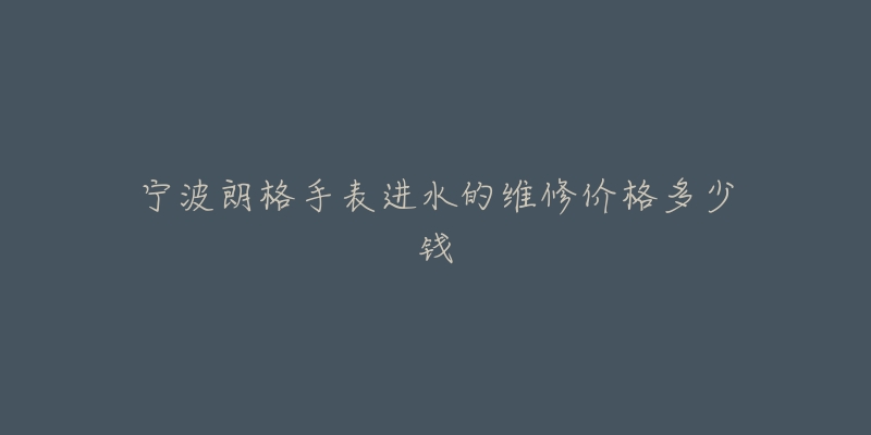 宁波朗格手表进水的维修价格多少钱-名表号 宁波朗格手表进水的维修价格多少钱