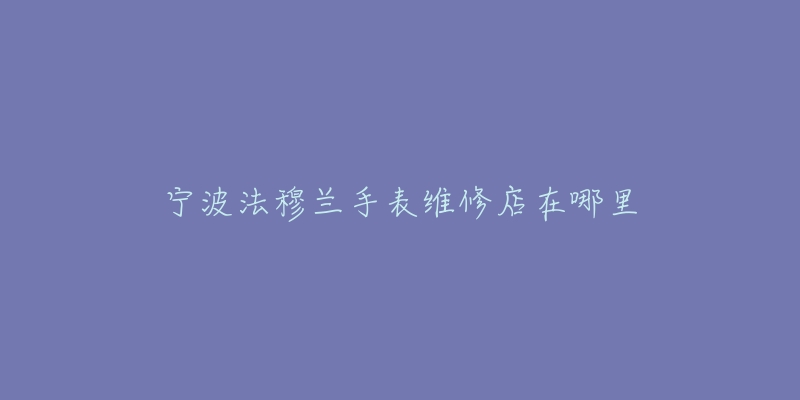 宁波法穆兰手表维修店在哪里-名表号 宁波法穆兰手表维修店在哪里