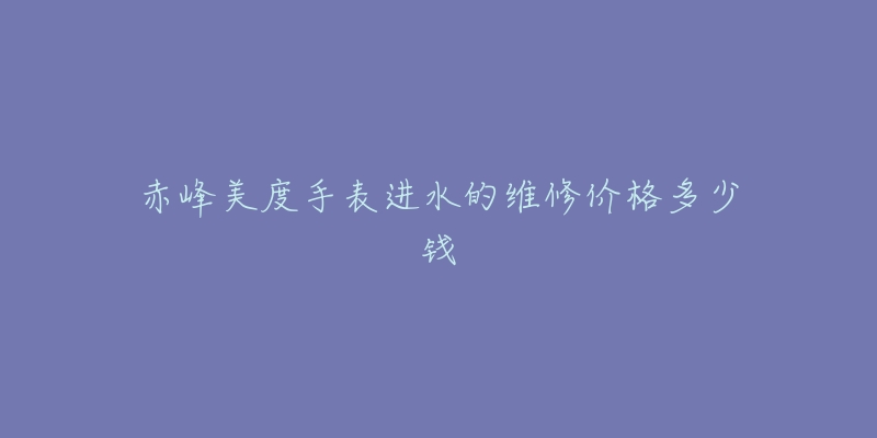 赤峰美度手表进水的维修价格多少钱-名表号 赤峰美度手表进水的维修价格多少钱