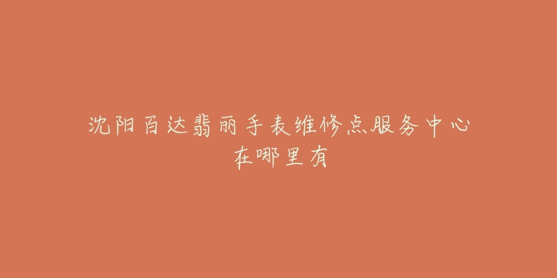 沈阳百达翡丽手表维修点服务中心在哪里有-名表号 沈阳百达翡丽手表维修点服务中心在哪里有