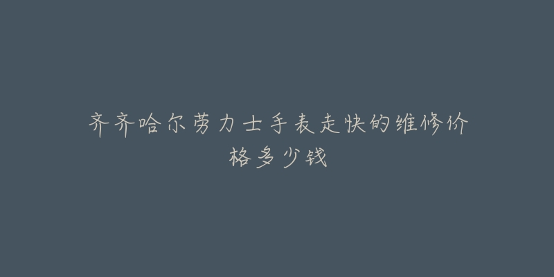 齐齐哈尔劳力士手表走快的维修价格多少钱-名表号 齐齐哈尔劳力士手表走快的维修价格多少钱