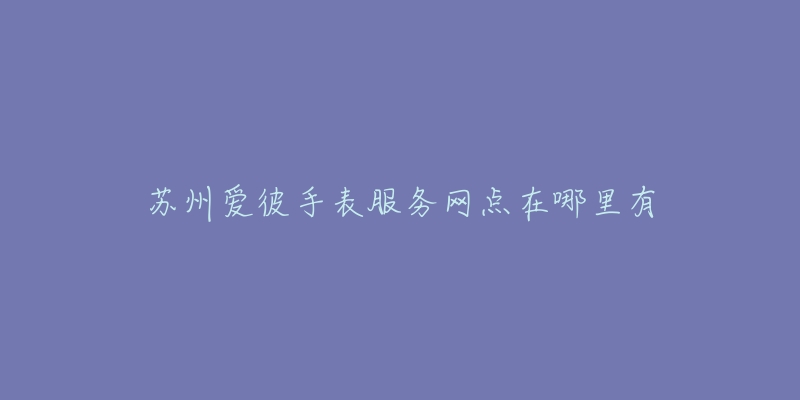 苏州爱彼手表服务网点在哪里有-名表号 苏州爱彼手表服务网点在哪里有