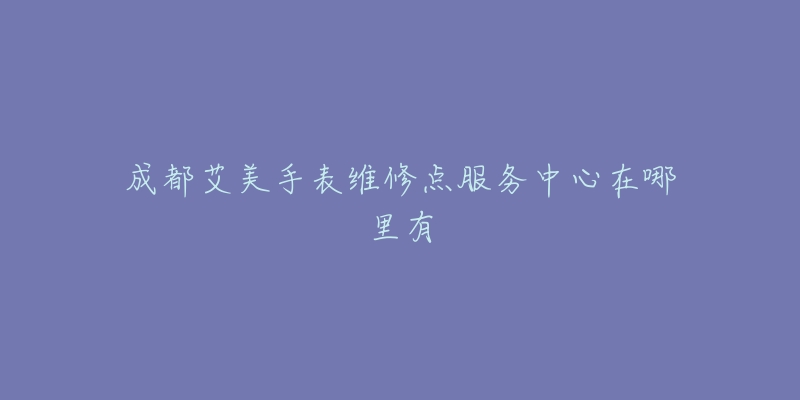 成都艾美手表维修点服务中心在哪里有-名表号 成都艾美手表维修点服务中心在哪里有