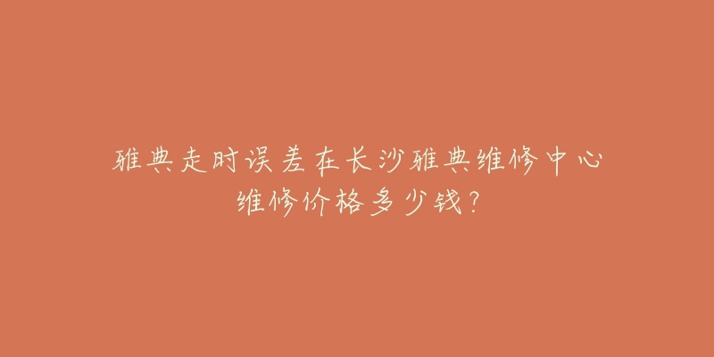雅典走时误差在长沙雅典维修中心维修价格多少钱?-名表号 雅典走时误差在长沙雅典维修中心维修价格多少钱?