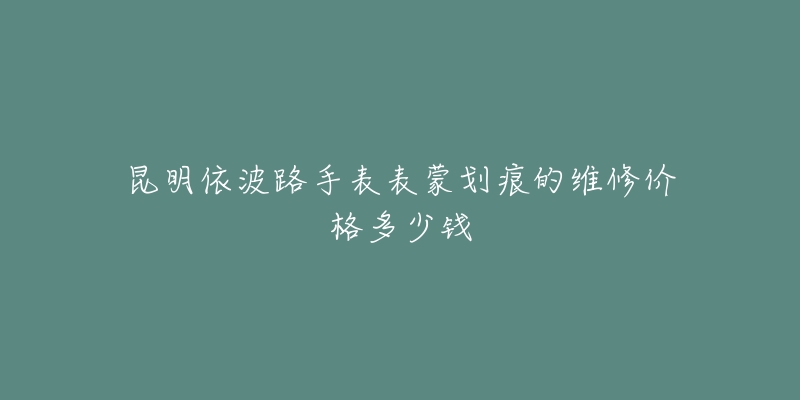 昆明依波路手表表蒙划痕的维修价格多少钱-名表号 昆明依波路手表表蒙划痕的维修价格多少钱