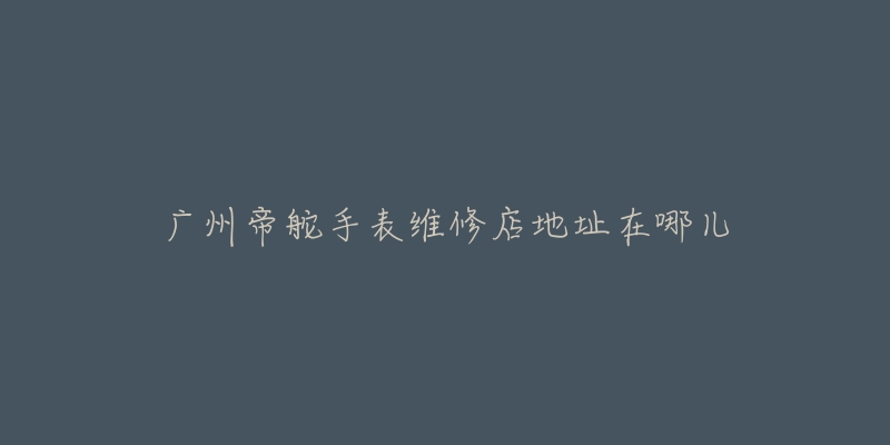 广州帝舵手表维修店地址在哪儿-名表号 广州帝舵手表维修店地址在哪儿