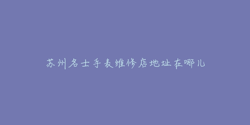 苏州名士手表维修店地址在哪儿-名表号 苏州名士手表维修店地址在哪儿